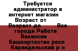 Требуется администратор в интернет магазин.  › Возраст от ­ 22 › Возраст до ­ 40 - Все города Работа » Вакансии   . Башкортостан респ.,Караидельский р-н